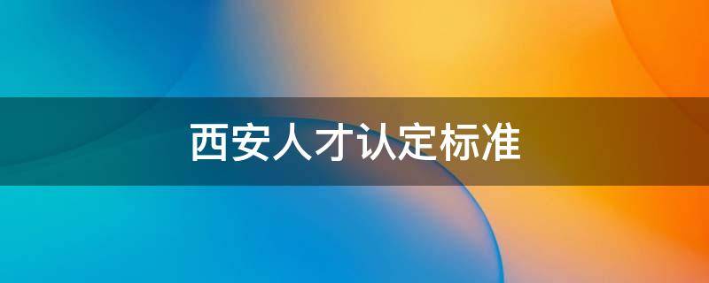 西安人才认定标准 西安人才认定标准合集