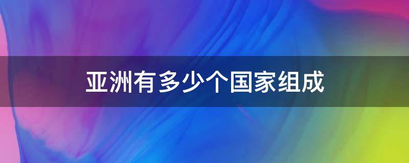 亚洲有多少个国家组成 亚洲多少个国家组成一个国家