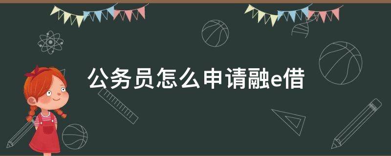 公务员怎么申请融e借（公务员工行融e借额度）