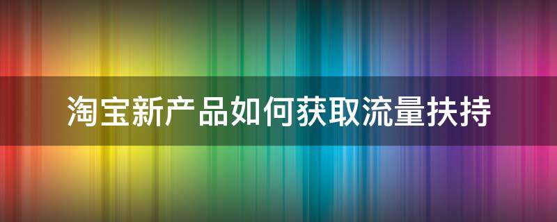 淘宝新产品如何获取流量扶持（淘宝新品流量扶持政策）