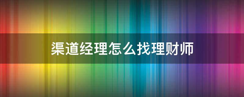渠道经理怎么找理财师（渠道经理怎么找理财师的）