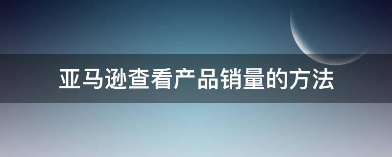 亚马逊查看产品销量的方法（亚马逊如何查看销量）