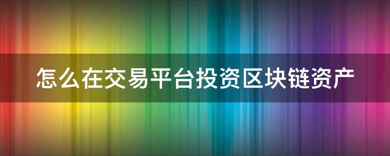 怎么在交易平台投资区块链资产 怎么在交易平台投资区块链资产赚钱