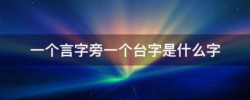 一个言字旁一个台字是什么字（一个言字旁一个台字是什么字啊）