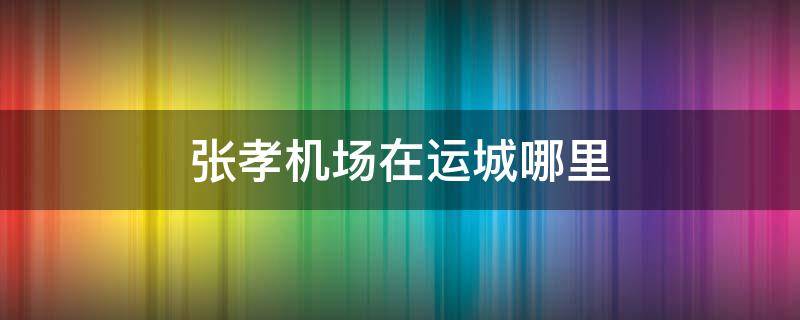 张孝机场在运城哪里（山西省运城张孝机场）