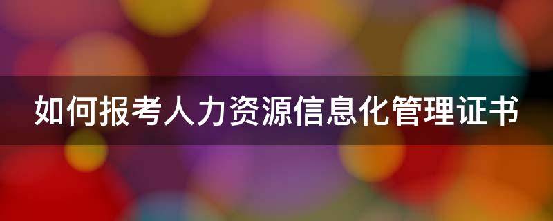 如何报考人力资源信息化管理证书 如何报考人力资源信息化管理证书呢