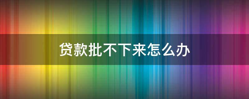 贷款批不下来怎么办（二手房网签后贷款批不下来怎么办）