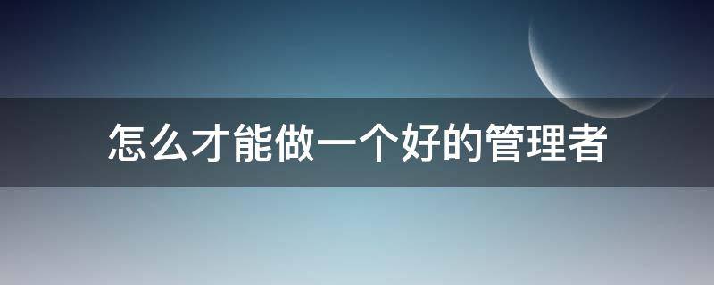 怎么才能做一个好的管理者（怎么才能做一个好的管理者英语作文）