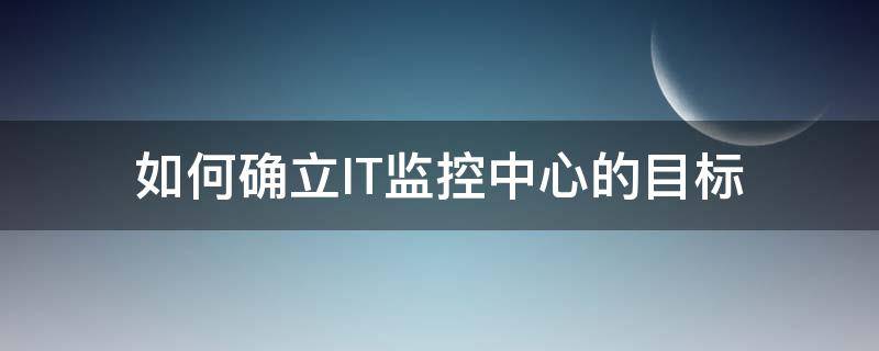 如何确立IT监控中心的目标 如何确立it监控中心的目标和任务