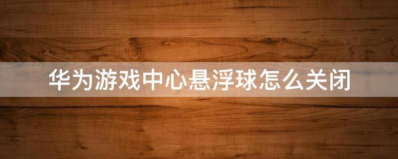 华为游戏中心悬浮球怎么关闭（华为游戏怎么关掉悬浮球）