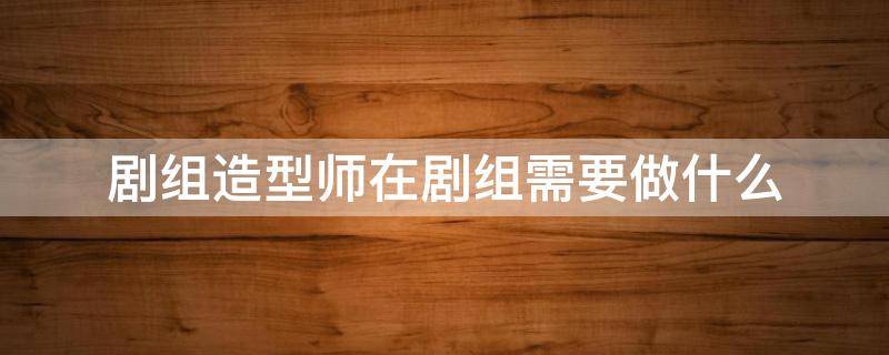 剧组造型师在剧组需要做什么（剧组造型师在剧组需要做什么准备）