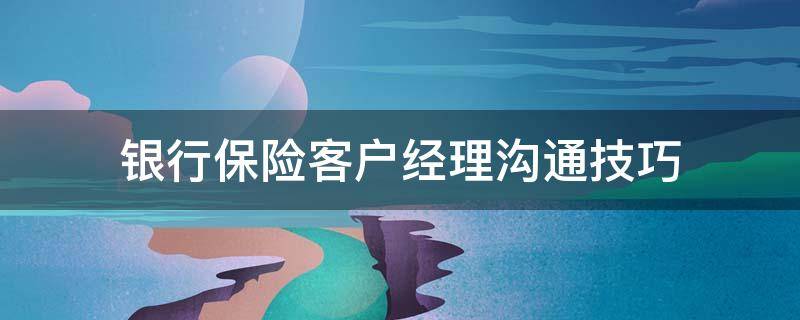 银行保险客户经理沟通技巧（银行客户经理保险销售经验分享）