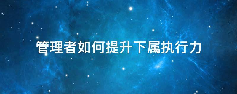 管理者如何提升下属执行力 管理者如何提高执行力
