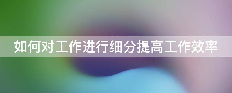 如何对工作进行细分提高工作效率 如何对工作进行细分提高工作效率的方法