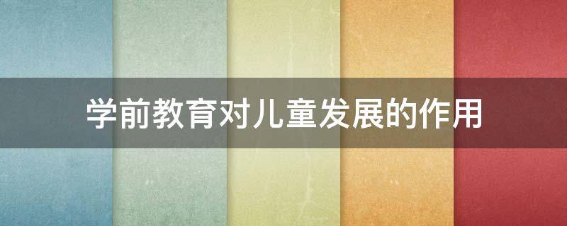 学前教育对儿童发展的作用（学前教育对儿童发展的作用和意义）