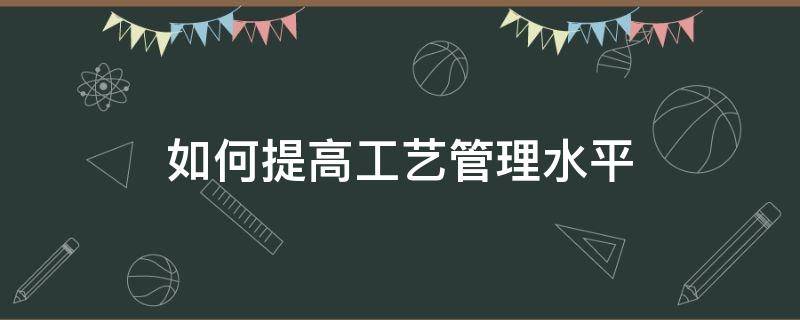 如何提高工艺管理水平 如何提高工艺管理水平