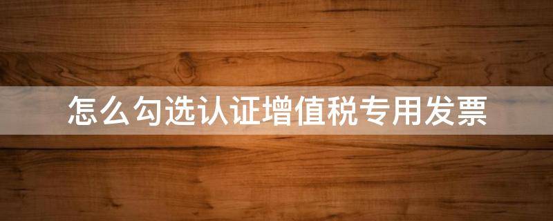 怎么勾选认证增值税专用发票（勾选认证增值税专用发票附列资料没有跳出）