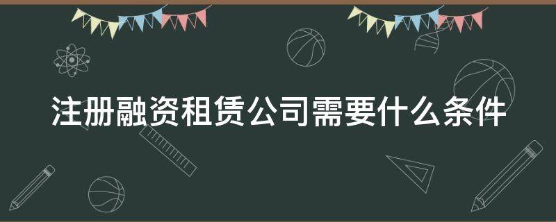注册融资租赁公司需要什么条件（注册融资租赁公司的详细解读）