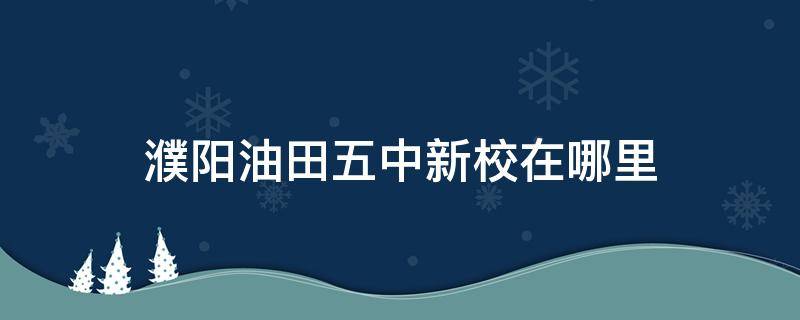 濮阳油田五中新校在哪里 濮阳油田五中分校