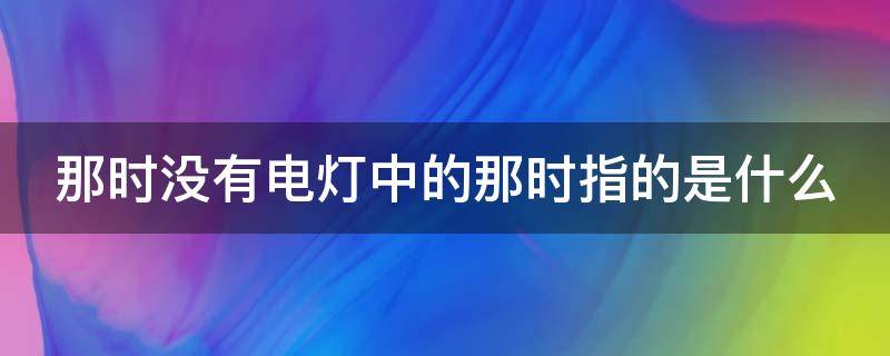 那时没有电灯中的那时指的是什么（那时候没有电灯没有电视没有收音机也没有汽车仿照句子）