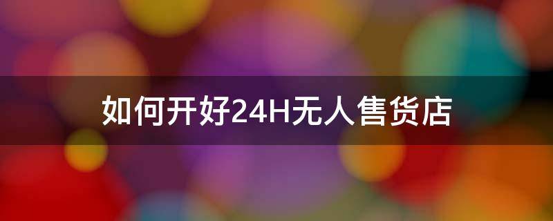 如何开好24H无人售货店（24小时无人售货店需要什么手续）