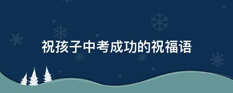 祝孩子中考成功的祝福语 祝孩子中考成功的祝福语简短