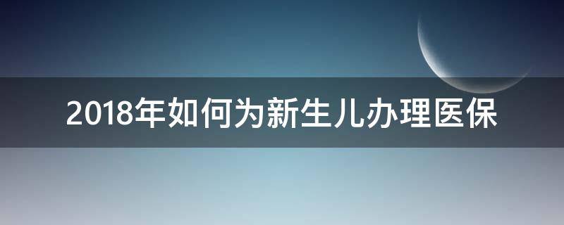2018年如何为新生儿办理医保（2020年新生儿如何办理医保）