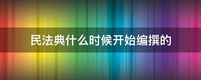 民法典什么时候开始编撰的 民法典何时开始编纂的