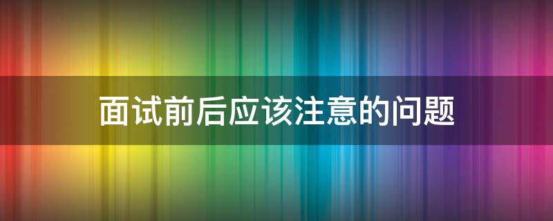 面试前后应该注意的问题 面试前后需要注意什么