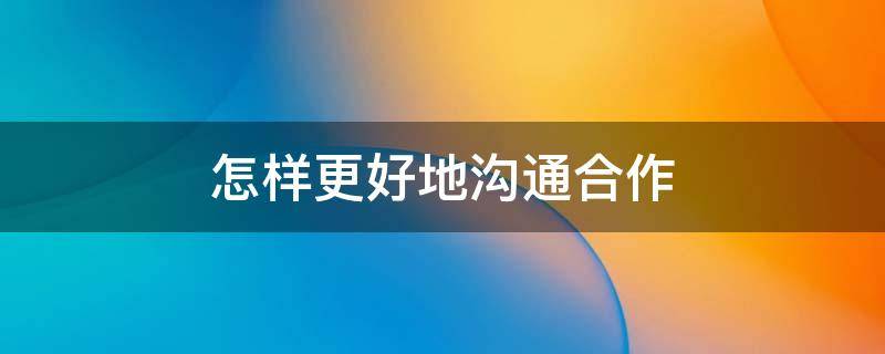 怎样更好地沟通合作 如何更好地沟通