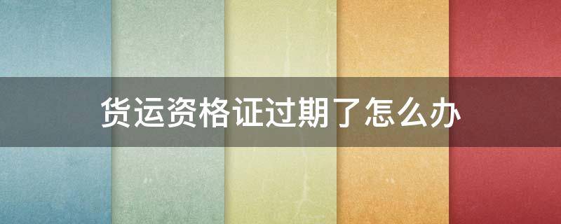货运资格证过期了怎么办 货运资格证到期了怎么换证