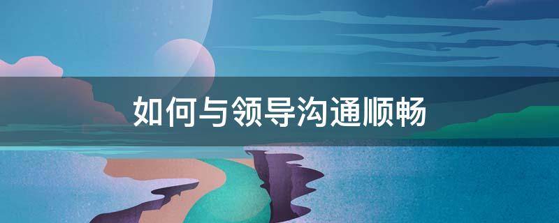 如何与领导沟通顺畅（如何与领导沟通顺畅呢）