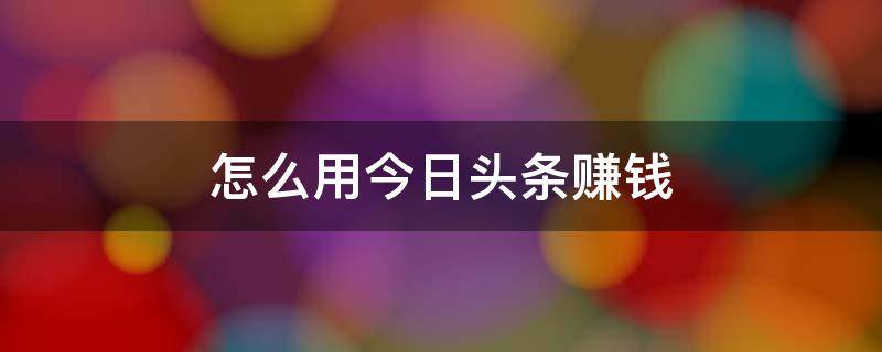 怎么用今日头条赚钱 怎么用今日头条赚钱提现