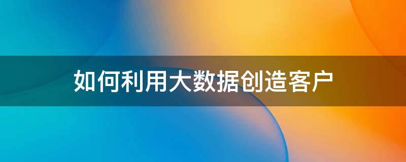 如何利用大数据创造客户 如何利用大数据做到对客户的精准营销