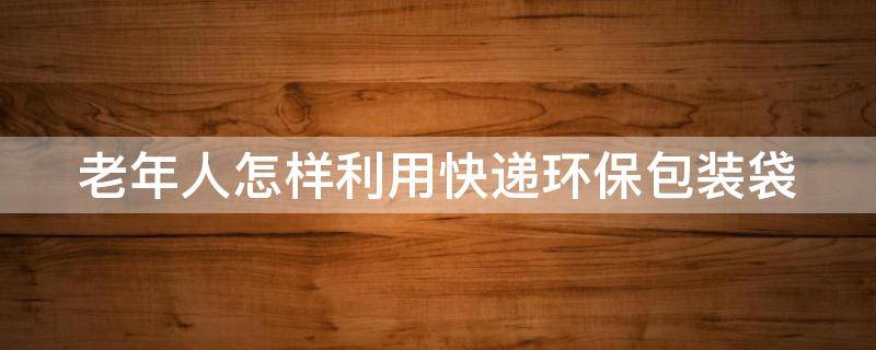 老年人怎样利用快递环保包装袋 老年人怎样利用快递环保包装袋生产