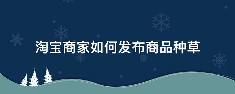 淘宝商家如何发布商品种草（淘宝店铺商品怎么种草）