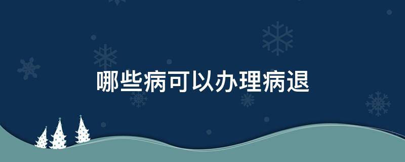 哪些病可以办理病退（哪些病可以办理病退休）