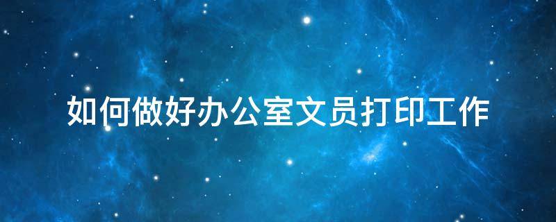 如何做好办公室文员打印工作（如何做好办公室文员打印工作方案）