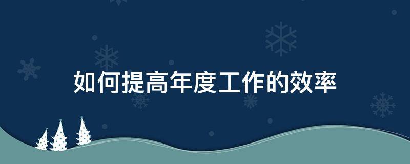 如何提高年度工作的效率 如何提高年度工作的效率和效益
