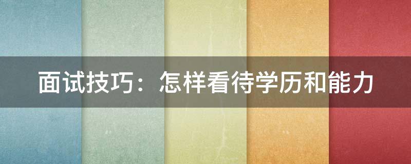 面试技巧：怎样看待学历和能力 面试官问你如何看待学历和能力