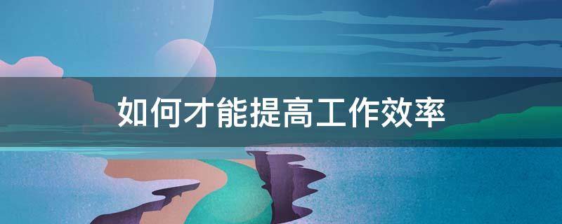 如何才能提高工作效率（如何才能提高工作效率和效率）