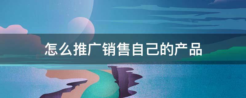 怎么推广销售自己的产品（怎么推广销售自己的产品呢）