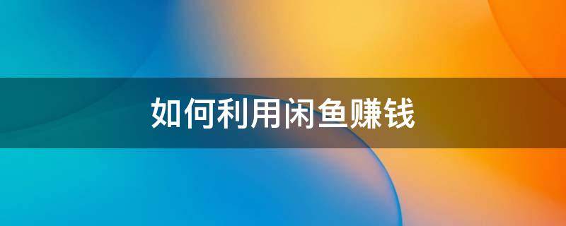 如何利用闲鱼赚钱 如何利用闲鱼赚钱
