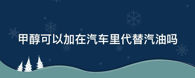 甲醇可以加在汽车里代替汽油吗（甲醇可以加在汽车里代替汽油吗为什么）