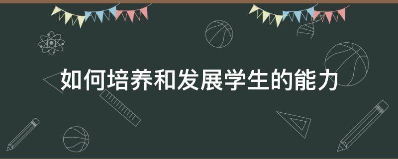 如何培养和发展学生的能力（如何培养和发展学生的能力心理学）