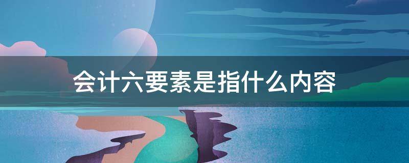 会计六要素是指什么内容（会计六要素是指什么内容和职能）