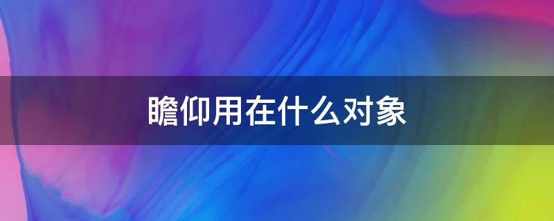 瞻仰用在什么对象 瞻仰一般用在什么地方