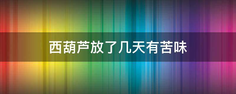 西葫芦放了几天有苦味 西葫芦放了几天有苦味能吃吗