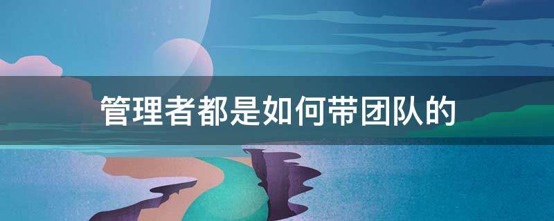 管理者都是如何带团队的 如何做管理带团队