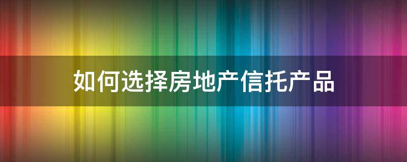 如何选择房地产信托产品（房地产信托的关键点）